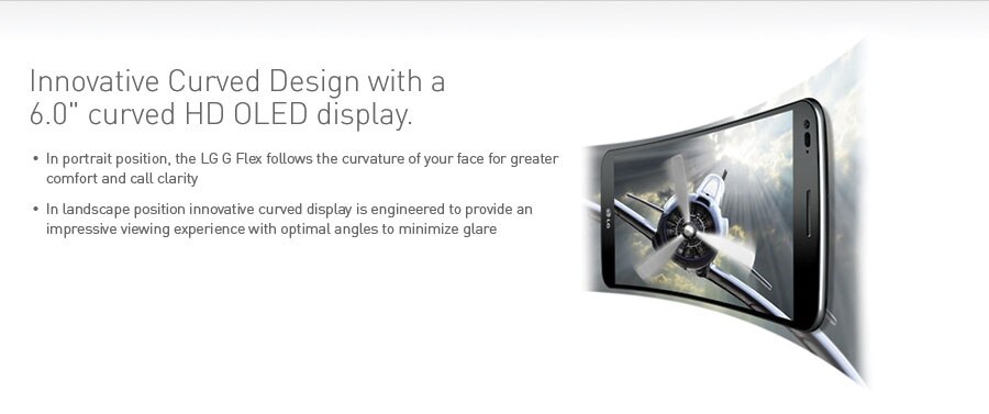 Innovative Curved Design with a 6.0" curved HD OLED display. In portrait position, the LG G Flex follows the curvature of your face for greater comfort and call clarity. In landscape position innovative curved display is engineered to provide an impressive viewing experience with optimal angles to minimize glare.